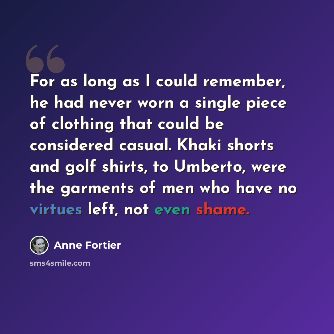 “For as long as I could remember, he had never worn a single piece of clothing that could be considered casual. Khaki shorts and golf shirts, to Umberto, were the garments of men who have no virtues left, not even shame.” quote by Anne Fortier