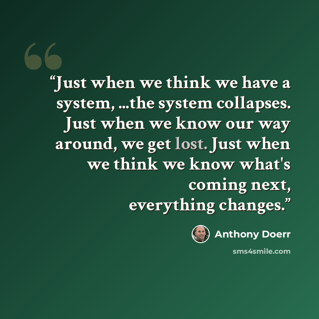 “Just when we think we have a system, ...the system collapses. Just when we know our way around, we get lost. Just when we think we know what's coming next, everything changes.” quote by Anthony Doerr