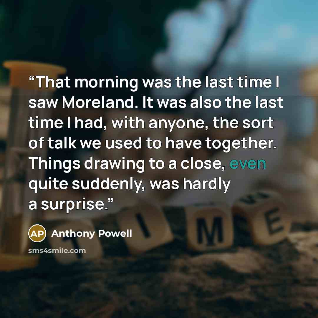 “That morning was the last time I saw Moreland. It was also the last time I had, with anyone, the sort of talk we used to have together. Things drawing to a close, even quite suddenly, was hardly a surprise.” quote by Anthony Powell