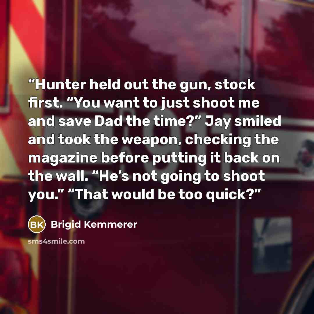 “Hunter held out the gun, stock first. “You want to just shoot me and save Dad the time?” Jay smiled and took the weapon, checking the magazine before putting it back on the wall. “He’s not going to shoot you.” “That would be too quick?” quote by Brigid Kemmerer