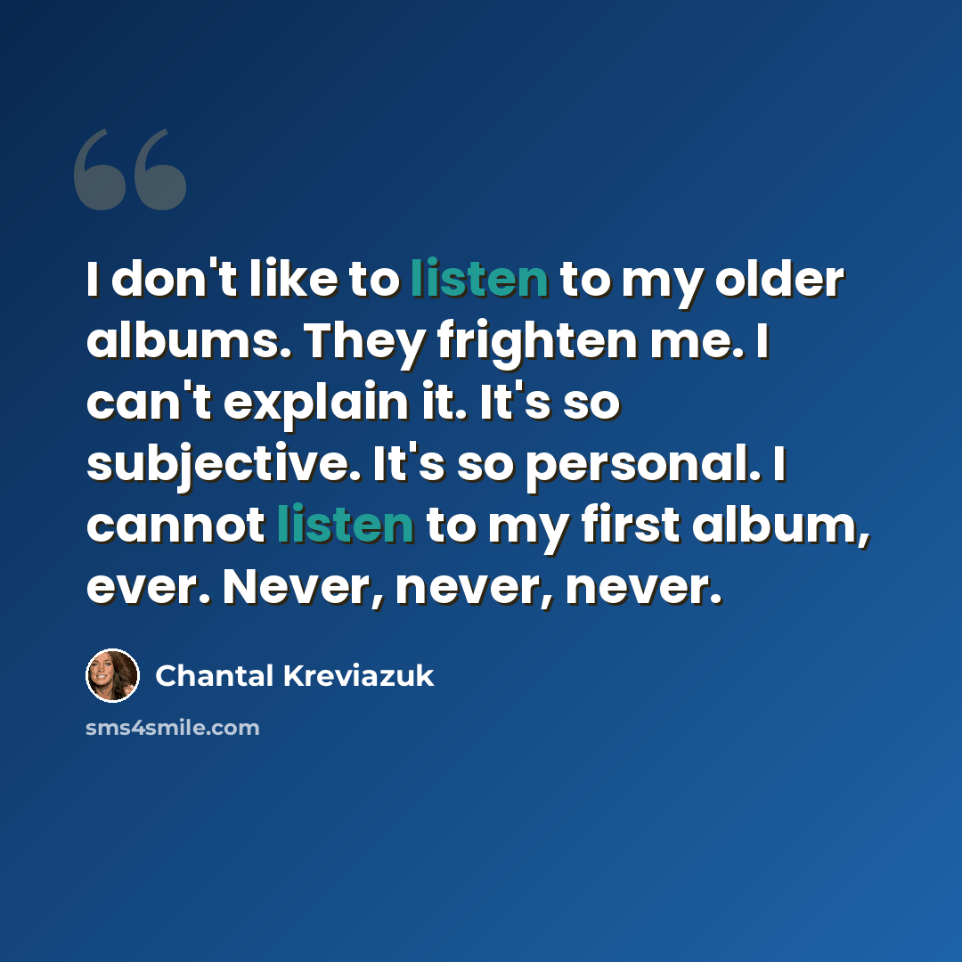 “I don't like to listen to my older albums. They frighten me. I can't explain it. It's so subjective. It's so personal. I cannot listen to my first album, ever. Never, never, never.” quote by Chantal Kreviazuk