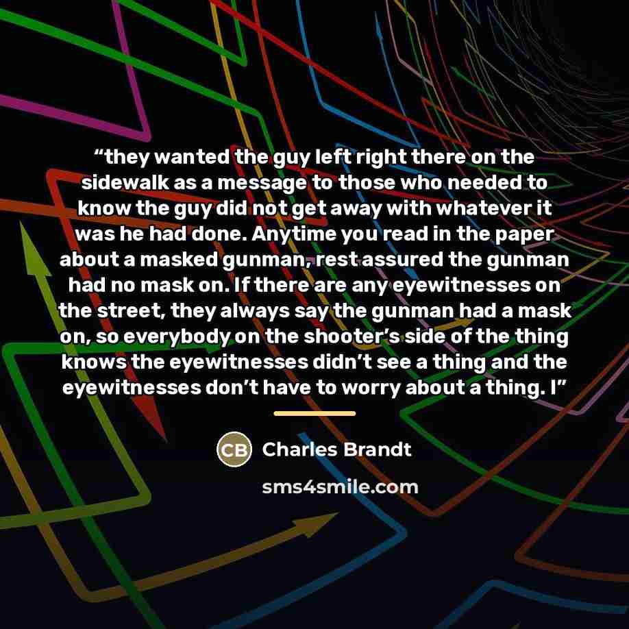 “they wanted the guy left right there on the sidewalk as a message to those who needed to know the guy did not get away with whatever it was he had done. Anytime you read in the paper about a masked gunman, rest assured the gunman had no mask on. If there are any eyewitnesses on the street, they…” quote by Charles Brandt