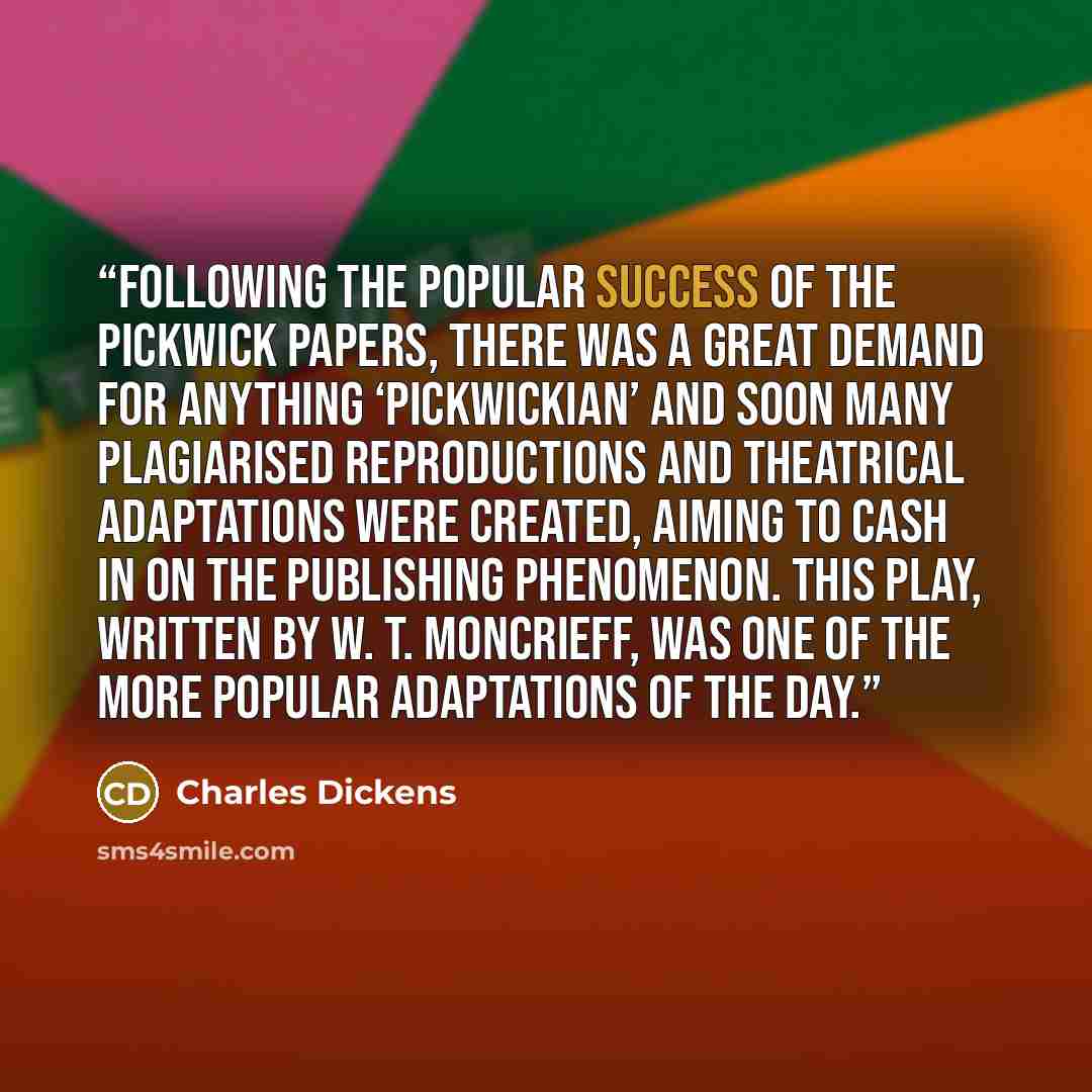 “Following the popular success of The Pickwick Papers, there was a great demand for anything ‘Pickwickian’ and soon many plagiarised reproductions and theatrical adaptations were created, aiming to cash in on the publishing phenomenon. This play, written by W. T. Moncrieff, was one of the more…” quote by Charles Dickens
