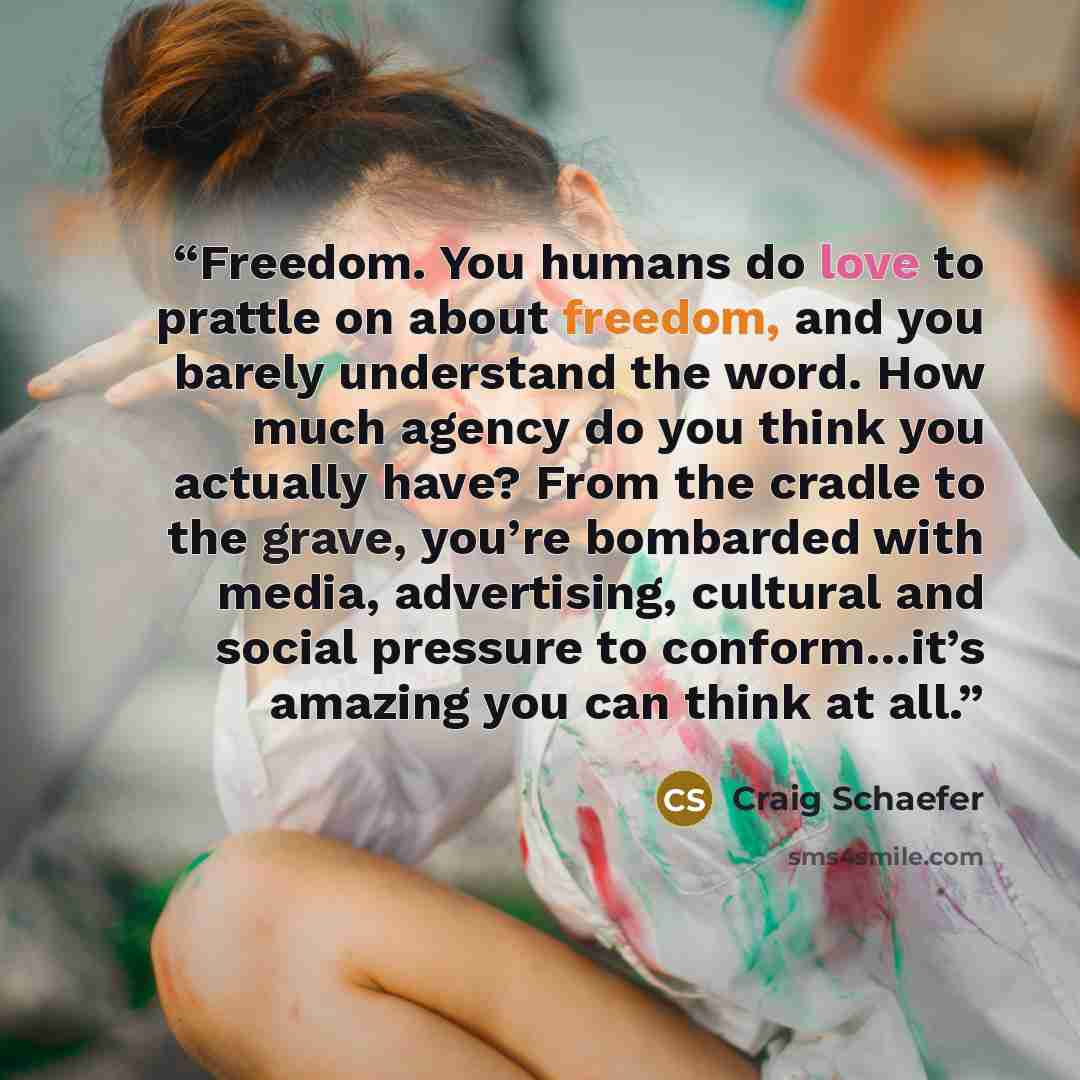 “Freedom. You humans do love to prattle on about freedom, and you barely understand the word. How much agency do you think you actually have? From the cradle to the grave, you’re bombarded with media, advertising, cultural and social pressure to conform…it’s amazing you can think at all.” quote by Craig Schaefer