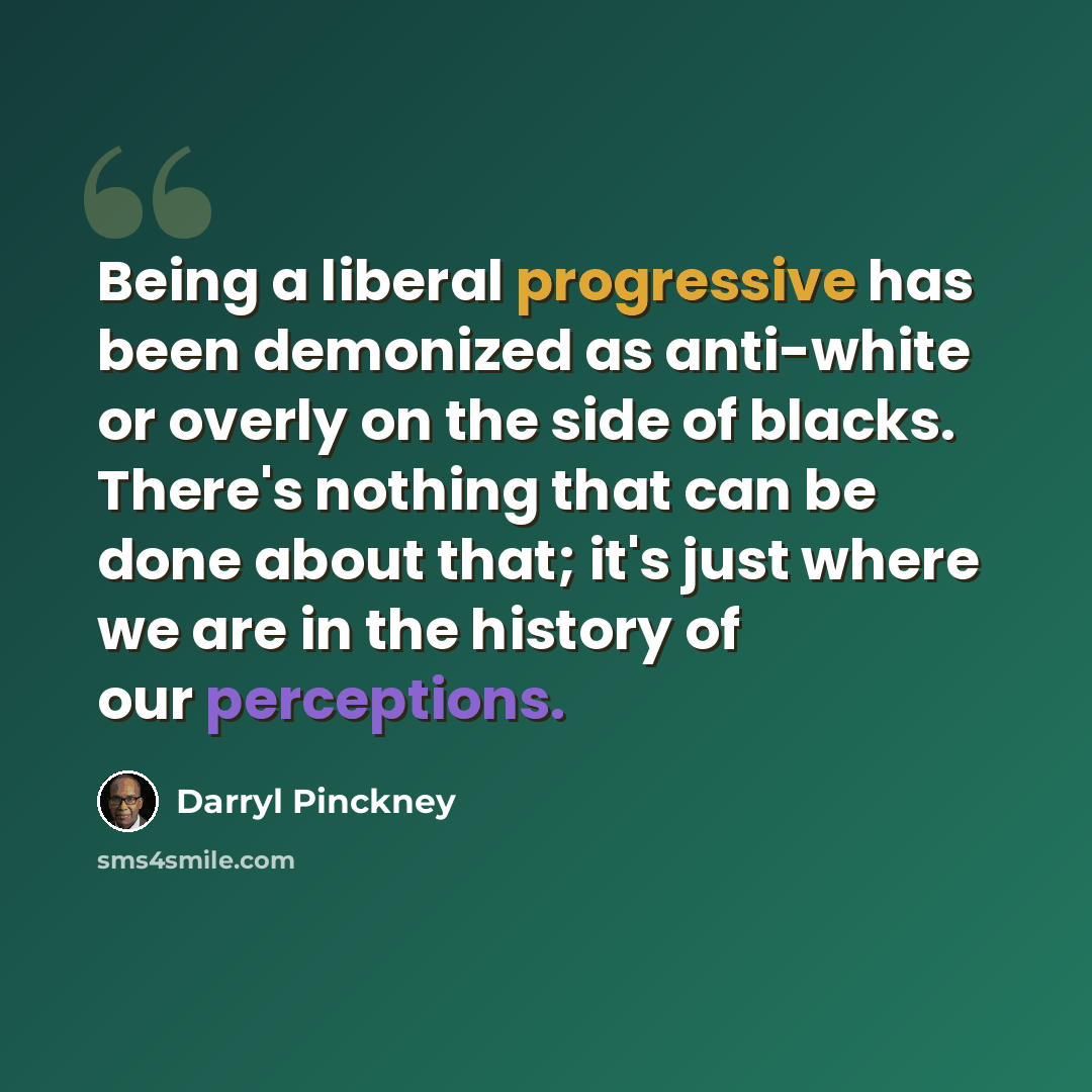 “Being a liberal progressive has been demonized as anti-white or overly on the side of blacks. There's nothing that can be done about that; it's just where we are in the history of our perceptions.” quote by Darryl Pinckney