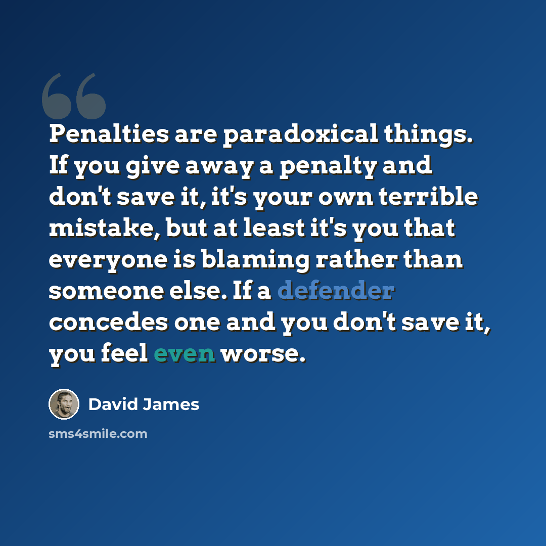 “Penalties are paradoxical things. If you give away a penalty and don't save it, it's your own terrible mistake, but at least it's you that everyone is blaming rather than someone else. If a defender concedes one and you don't save it, you feel even worse.” quote by David James