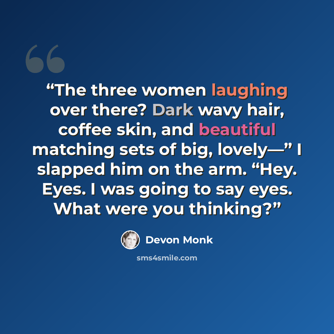 “The three women laughing over there? Dark wavy hair, coffee skin, and beautiful matching sets of big, lovely—” I slapped him on the arm. “Hey. Eyes. I was going to say eyes. What were you thinking?” quote by Devon Monk