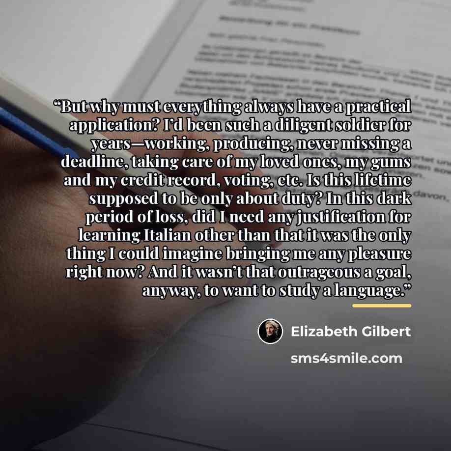“But why must everything always have a practical application? I’d been such a diligent soldier for years—working, producing, never missing a deadline, taking care of my loved ones, my gums and my credit record, voting, etc. Is this lifetime supposed to be only about duty? In this dark period of…” quote by Elizabeth Gilbert
