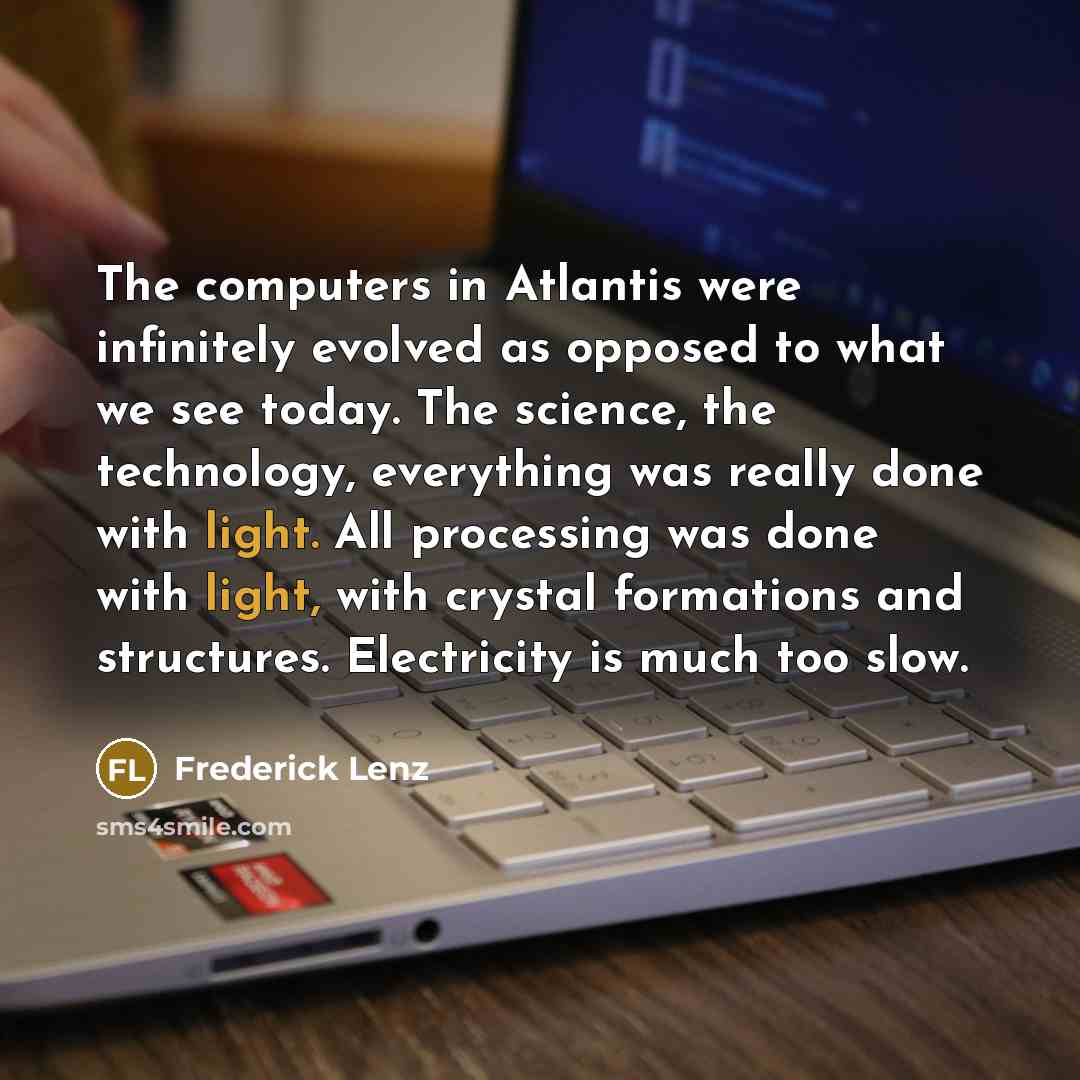 “The computers in Atlantis were infinitely evolved as opposed to what we see today. The science, the technology, everything was really done with light. All processing was done with light, with crystal formations and structures. Electricity is much too slow.” quote by Frederick Lenz
