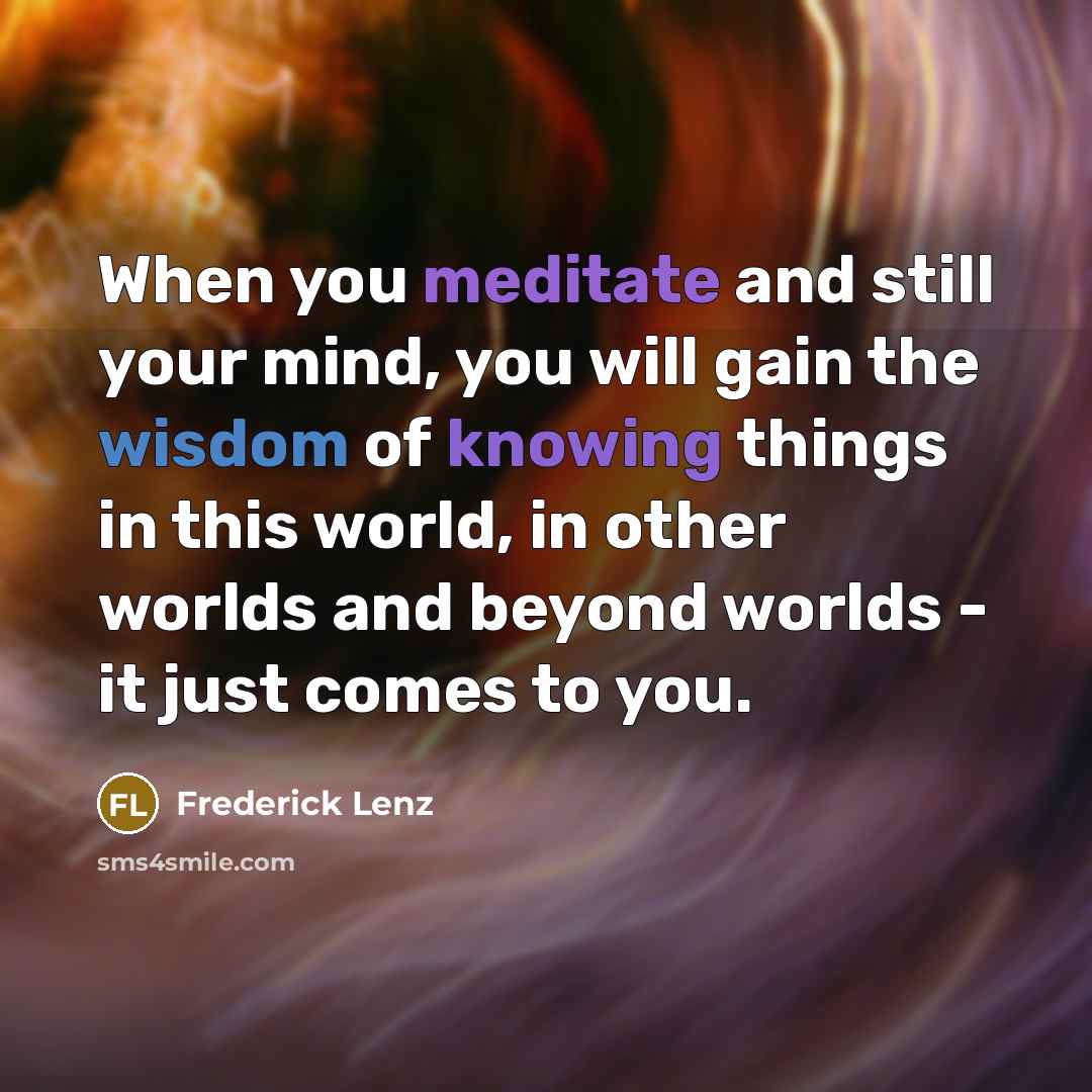 “When you meditate and still your mind, you will gain the wisdom of knowing things in this world, in other worlds and beyond worlds - it just comes to you.” quote by Frederick Lenz