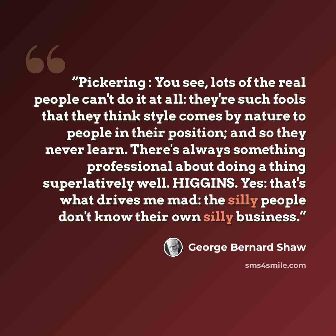 “Pickering : You see, lots of the real people can't do it at all: they're such fools that they think style comes by nature to people in their position; and so they never learn. There's always something professional about doing a thing superlatively well. HIGGINS. Yes: that's what drives me mad: the…” quote by George Bernard Shaw