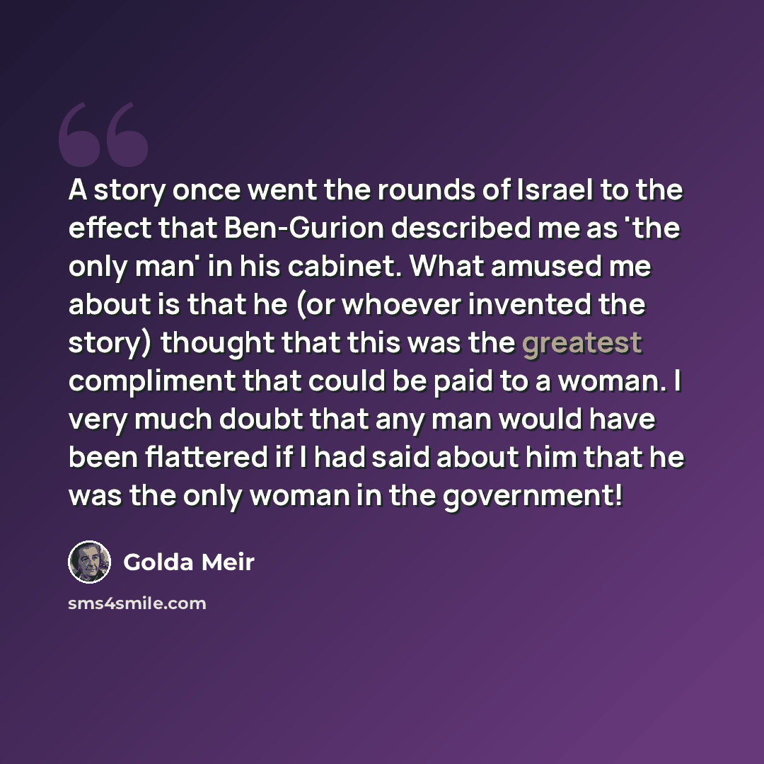 “A story once went the rounds of Israel to the effect that Ben-Gurion described me as 'the only man' in his cabinet. What amused me about is that he (or whoever invented the story) thought that this was the greatest compliment that could be paid to a woman. I very much doubt that any man would have…” quote by Golda Meir