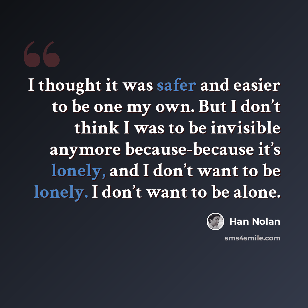 “I thought it was safer and easier to be one my own. But I don’t think I was to be invisible anymore because-because it’s lonely, and I don’t want to be lonely. I don’t want to be alone.” quote by Han Nolan
