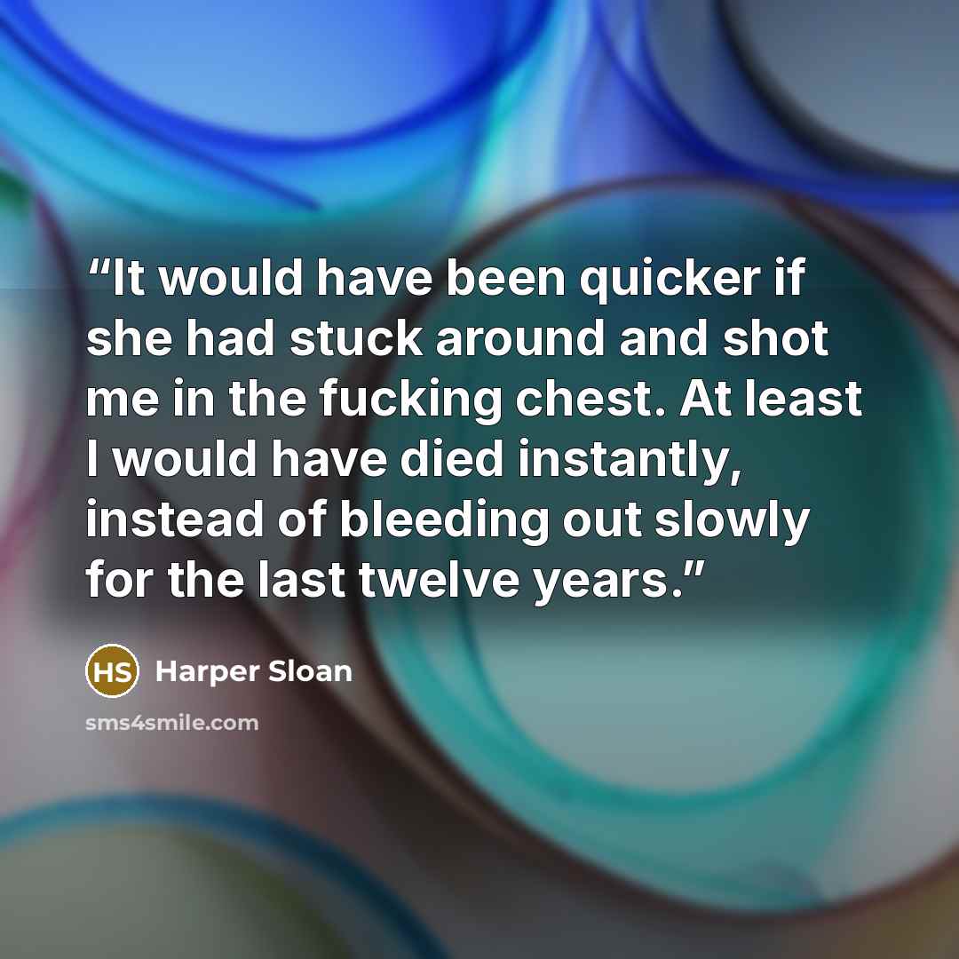 “It would have been quicker if she had stuck around and shot me in the fucking chest. At least I would have died instantly, instead of bleeding out slowly for the last twelve years.” quote by Harper Sloan