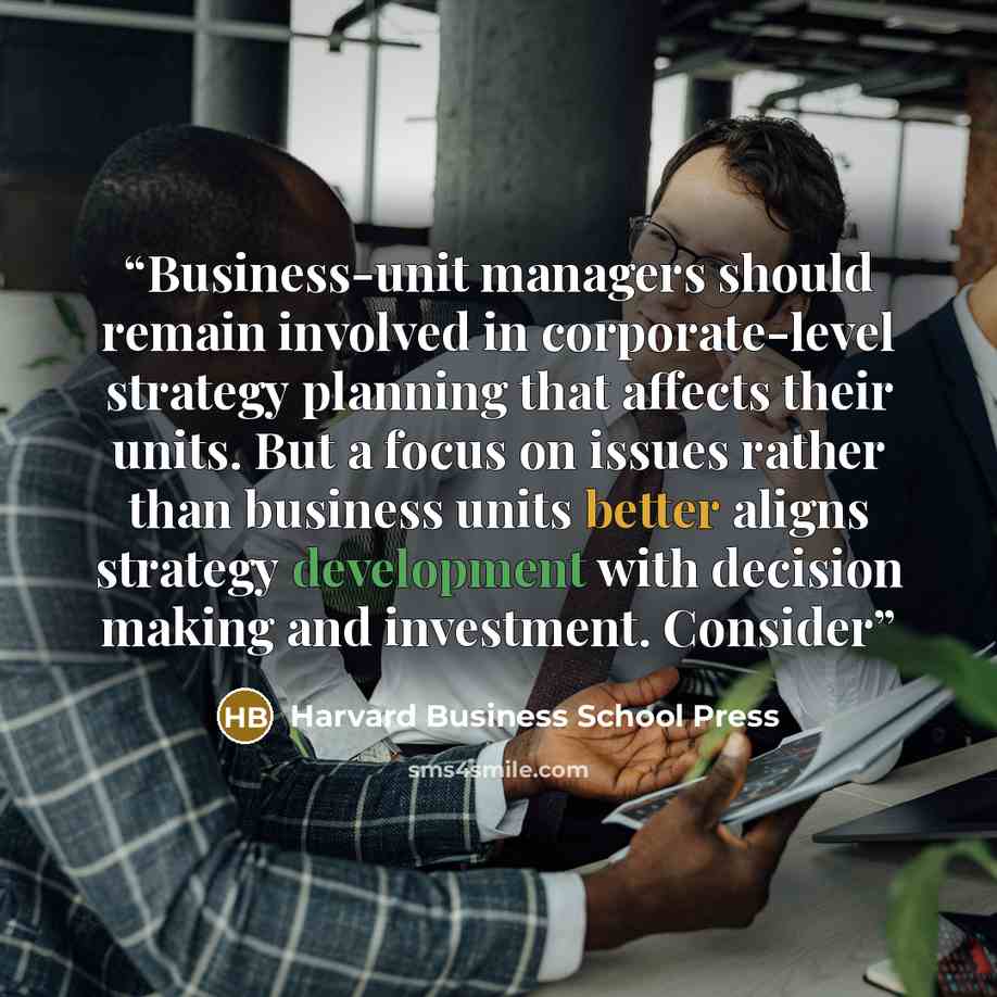 “Business-unit managers should remain involved in corporate-level strategy planning that affects their units. But a focus on issues rather than business units better aligns strategy development with decision making and investment. Consider” quote by Harvard Business School Press