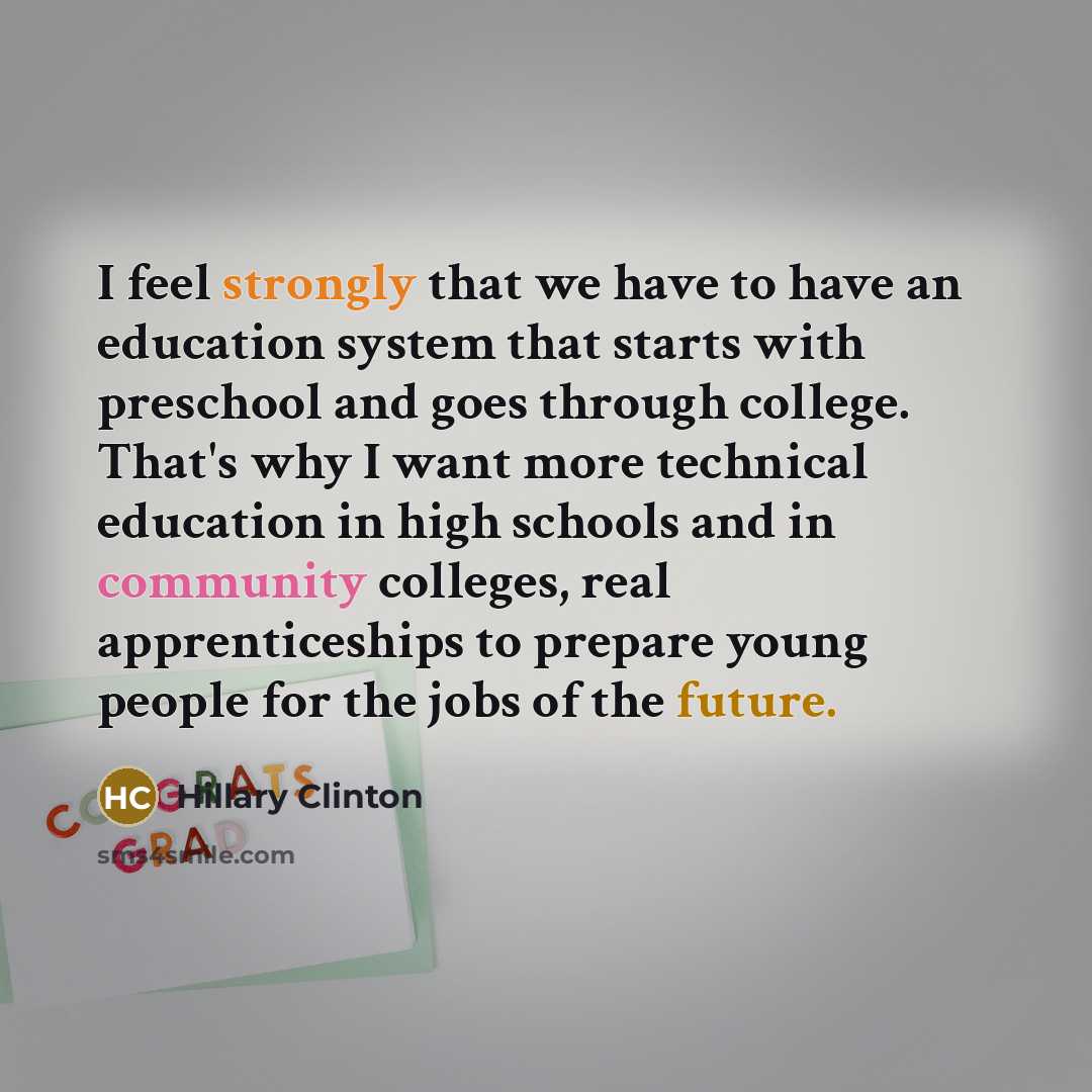 “I feel strongly that we have to have an education system that starts with preschool and goes through college. That's why I want more technical education in high schools and in community colleges, real apprenticeships to prepare young people for the jobs of the future.” quote by Hillary Clinton