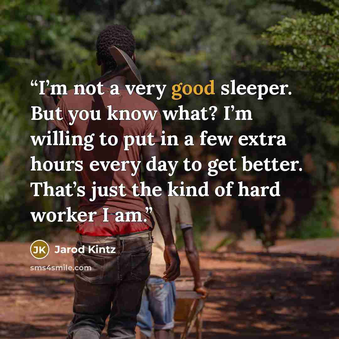 “I’m not a very good sleeper. But you know what? I’m willing to put in a few extra hours every day to get better. That’s just the kind of hard worker I am.” quote by Jarod Kintz