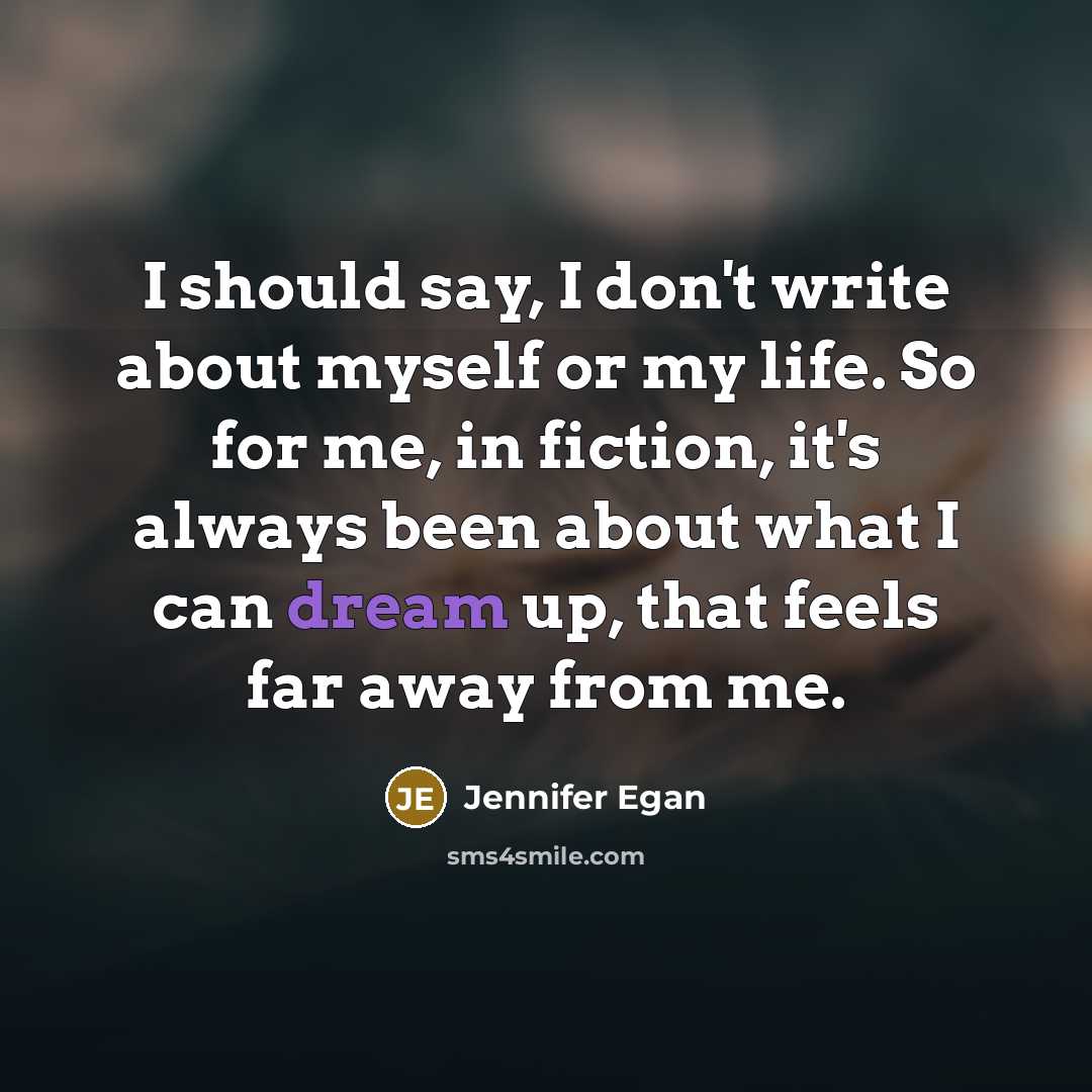 “I should say, I don't write about myself or my life. So for me, in fiction, it's always been about what I can dream up, that feels far away from me.” quote by Jennifer Egan