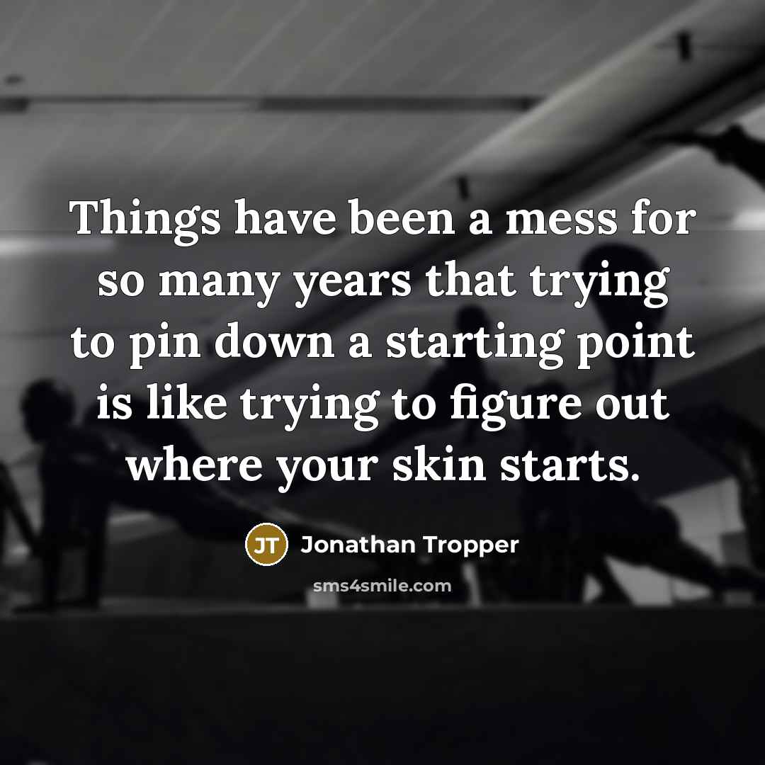 “Things have been a mess for so many years that trying to pin down a starting point is like trying to figure out where your skin starts.” quote by Jonathan Tropper