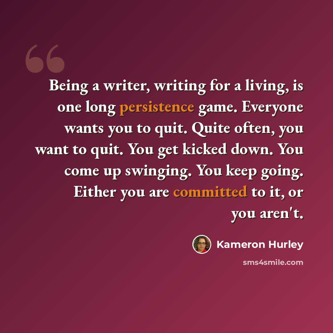 “Being a writer, writing for a living, is one long persistence game. Everyone wants you to quit. Quite often, you want to quit. You get kicked down. You come up swinging. You keep going. Either you are committed to it, or you aren't.” quote by Kameron Hurley