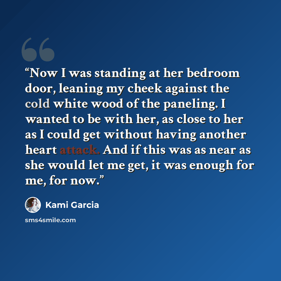 “Now I was standing at her bedroom door, leaning my cheek against the cold white wood of the paneling. I wanted to be with her, as close to her as I could get without having another heart attack. And if this was as near as she would let me get, it was enough for me, for now.” quote by Kami Garcia