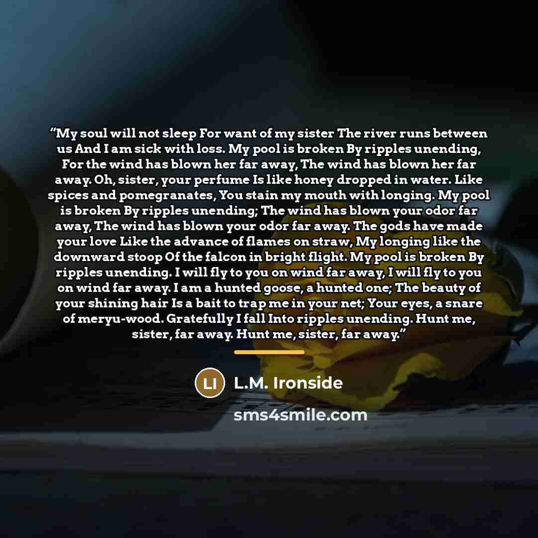 “My soul will not sleep For want of my sister The river runs between us And I am sick with loss. My pool is broken By ripples unending, For the wind has blown her far away, The wind has blown her far away. Oh, sister, your perfume Is like honey dropped in water. Like spices and pomegranates, You…” quote by L.M. Ironside