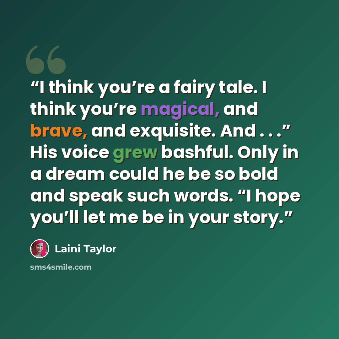 “I think you’re a fairy tale. I think you’re magical, and brave, and exquisite. And . . .” His voice grew bashful. Only in a dream could he be so bold and speak such words. “I hope you’ll let me be in your story.” quote by Laini Taylor