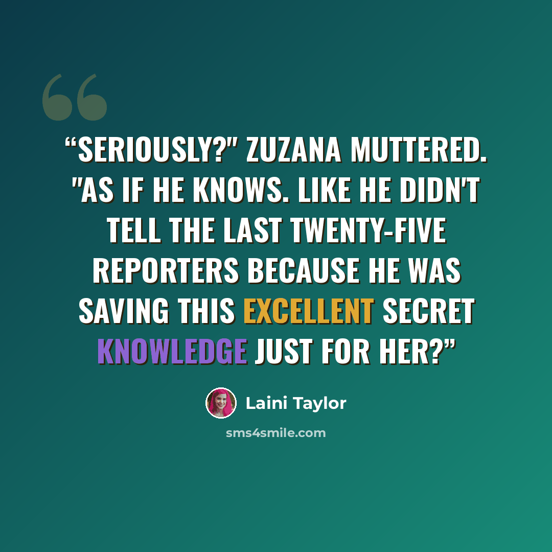 “Seriously?" Zuzana muttered. "As if he knows. Like he didn't tell the last twenty-five reporters because he was saving this excellent secret knowledge just for her?” quote by Laini Taylor