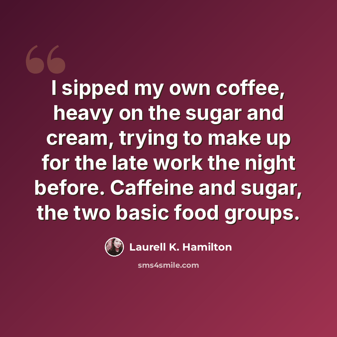 “I sipped my own coffee, heavy on the sugar and cream, trying to make up for the late work the night before. Caffeine and sugar, the two basic food groups.” quote by Laurell K. Hamilton