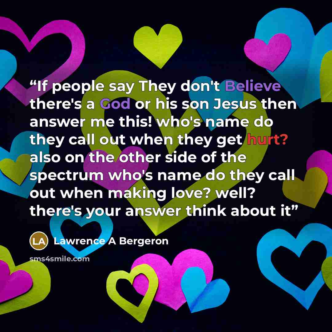 “If people say They don't Believe there's a God or his son Jesus then answer me this! who's name do they call out when they get hurt? also on the other side of the spectrum who's name do they call out when making love? well? there's your answer think about it” quote by Lawrence A Bergeron