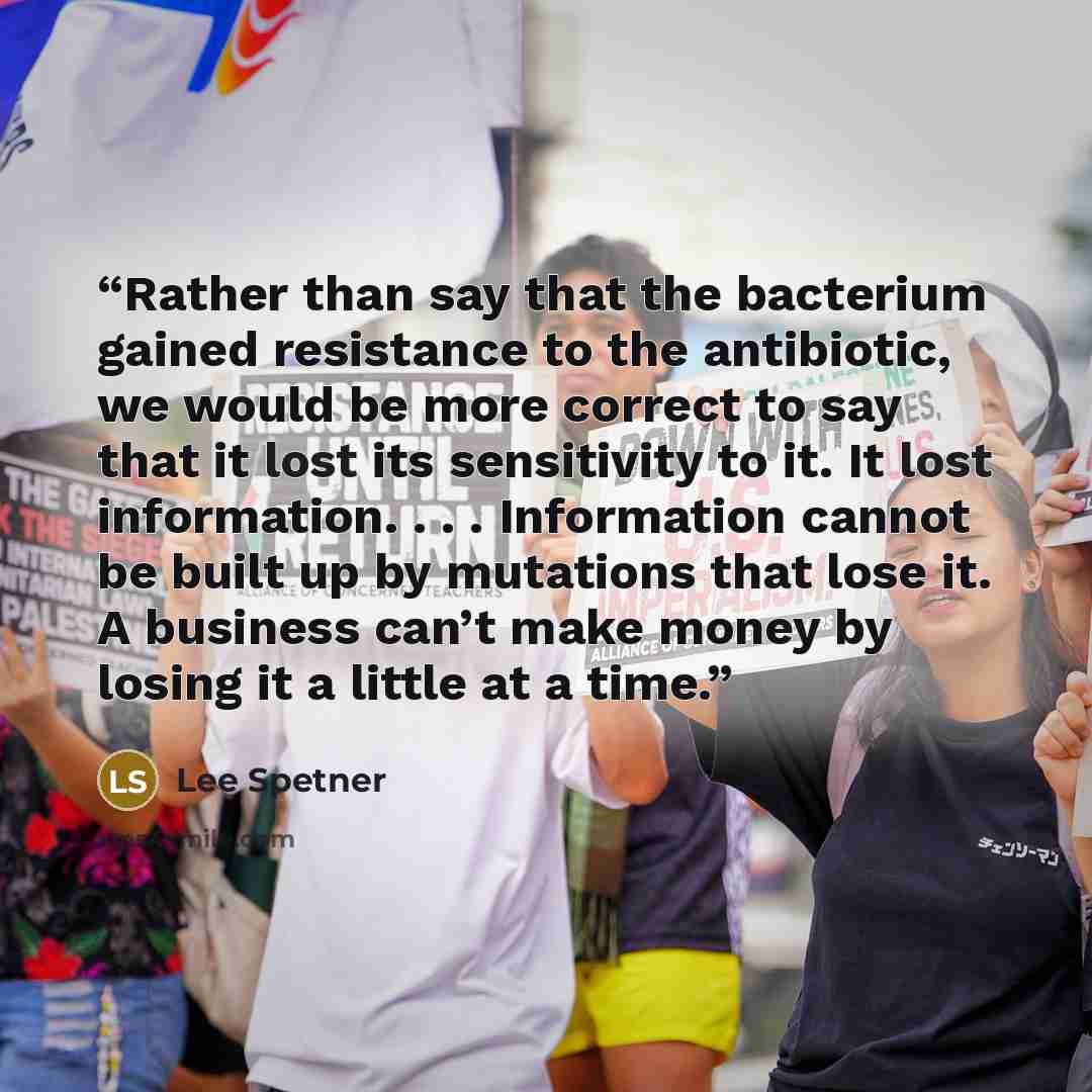 “Rather than say that the bacterium gained resistance to the antibiotic, we would be more correct to say that it lost its sensitivity to it. It lost information. . . . Information cannot be built up by mutations that lose it. A business can’t make money by losing it a little at a time.” quote by Lee Spetner