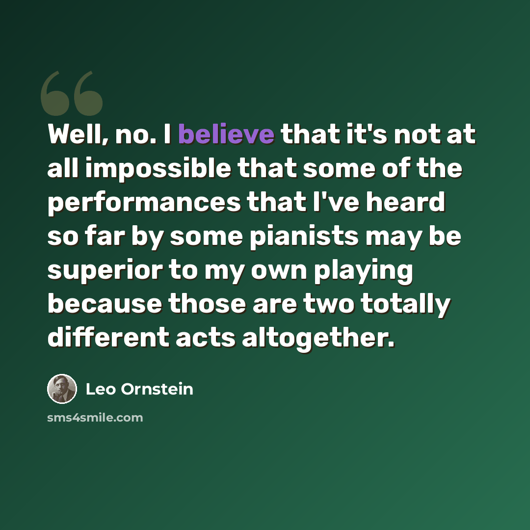 “Well, no. I believe that it's not at all impossible that some of the performances that I've heard so far by some pianists may be superior to my own playing because those are two totally different acts altogether.” quote by Leo Ornstein