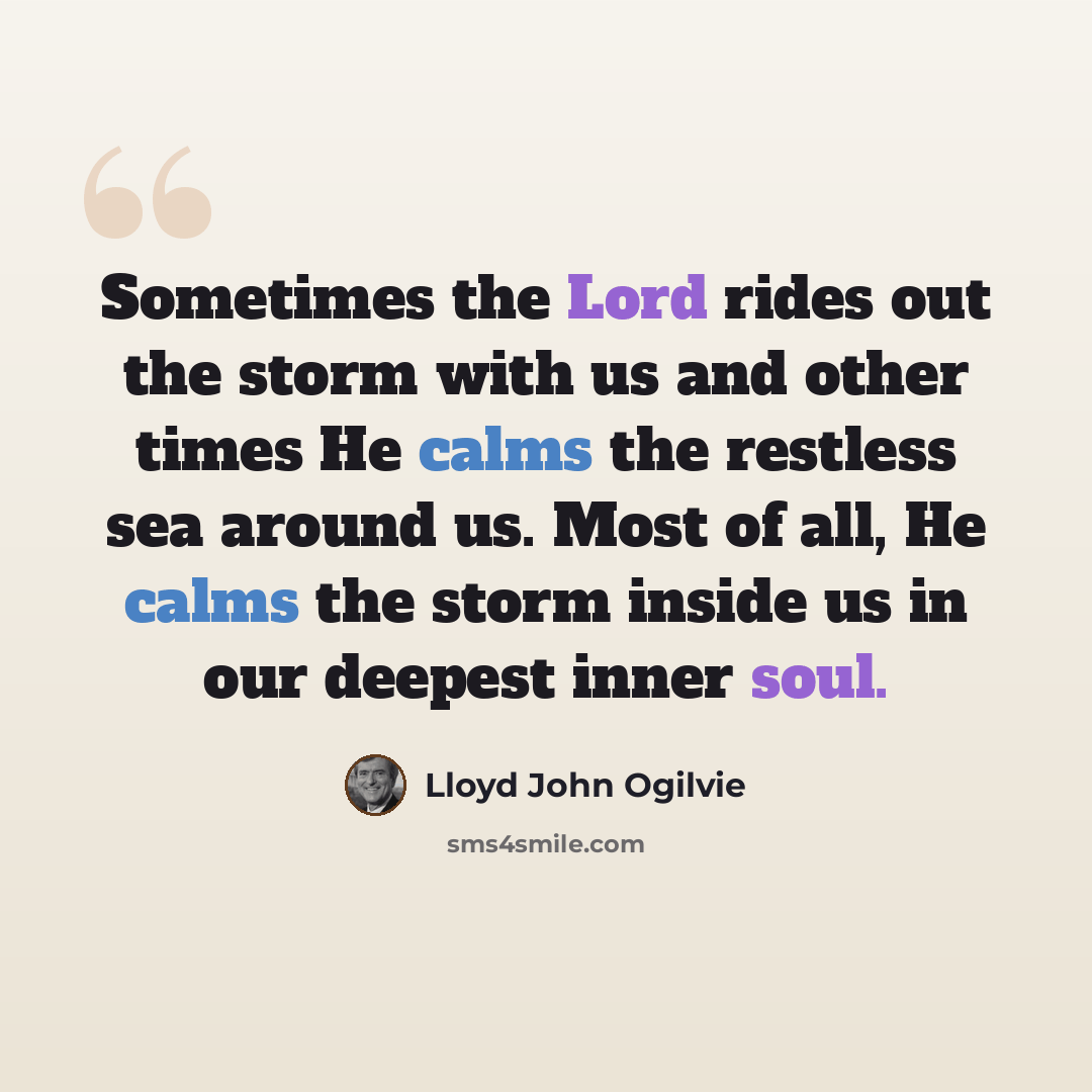 “Sometimes the Lord rides out the storm with us and other times He calms the restless sea around us. Most of all, He calms the storm inside us in our deepest inner soul.” quote by Lloyd John Ogilvie
