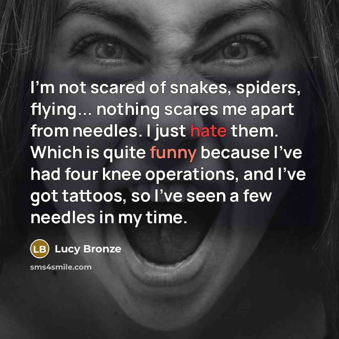 “I'm not scared of snakes, spiders, flying... nothing scares me apart from needles. I just hate them. Which is quite funny because I've had four knee operations, and I've got tattoos, so I've seen a few needles in my time.” quote by Lucy Bronze