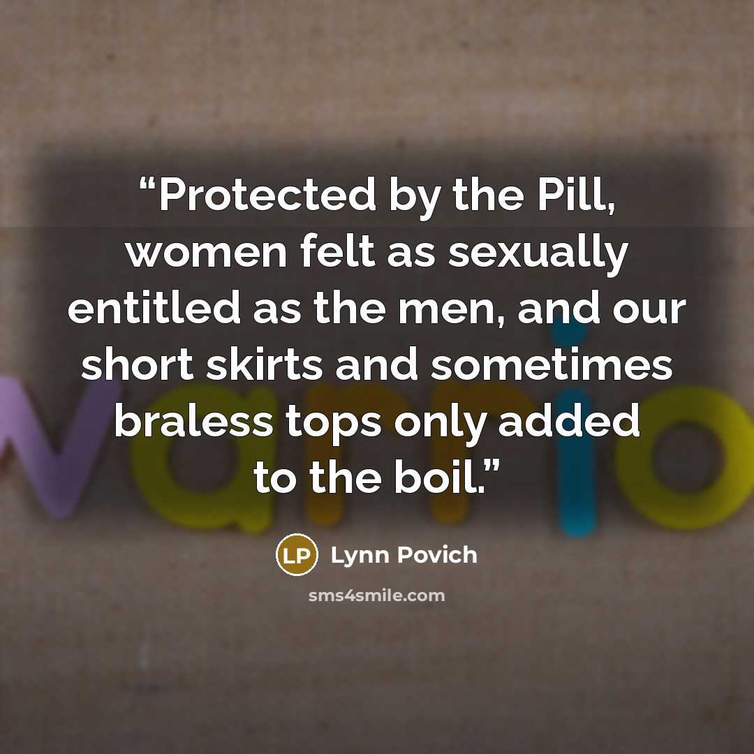 “Protected by the Pill, women felt as sexually entitled as the men, and our short skirts and sometimes braless tops only added to the boil.” quote by Lynn Povich
