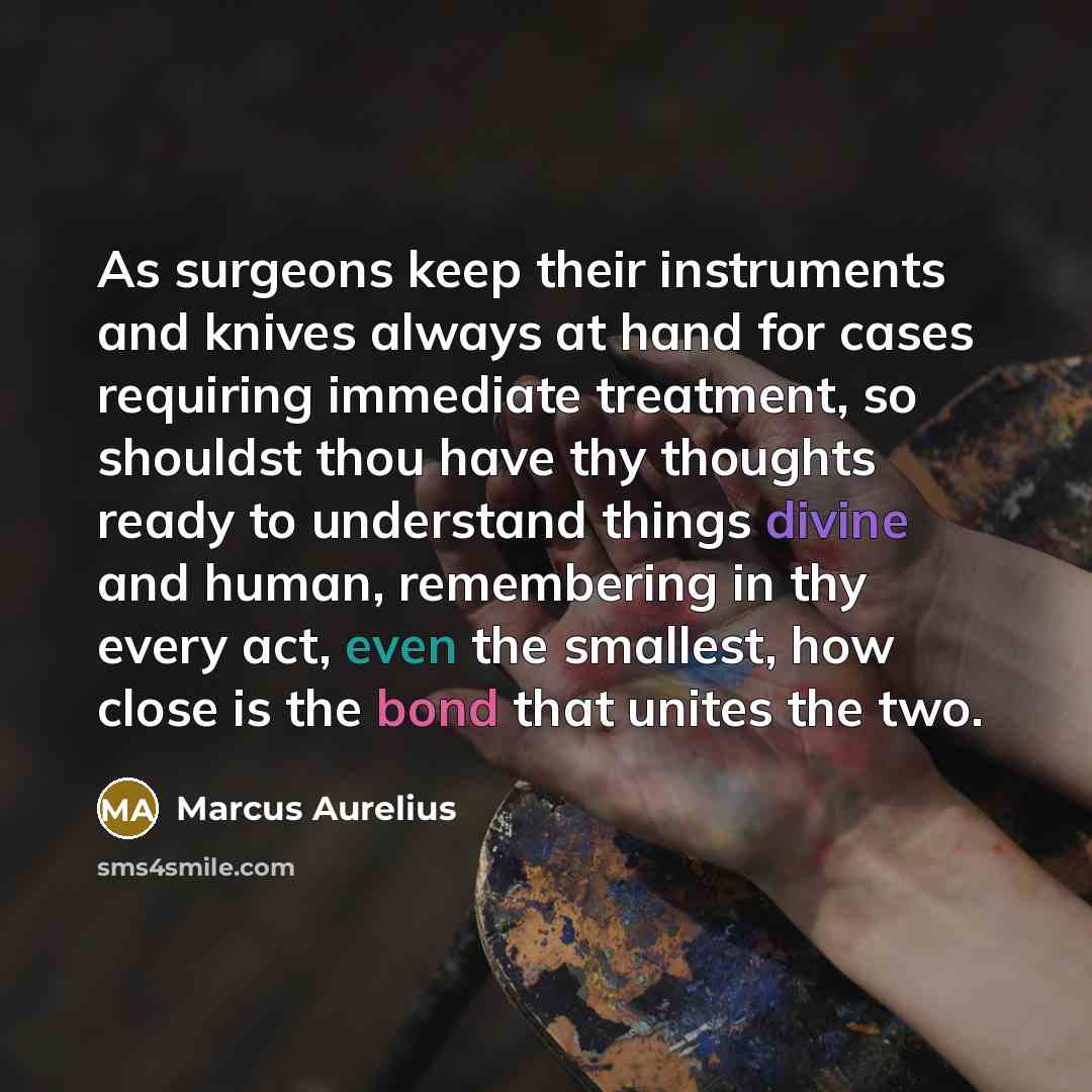 “As surgeons keep their instruments and knives always at hand for cases requiring immediate treatment, so shouldst thou have thy thoughts ready to understand things divine and human, remembering in thy every act, even the smallest, how close is the bond that unites the two.” quote by Marcus Aurelius