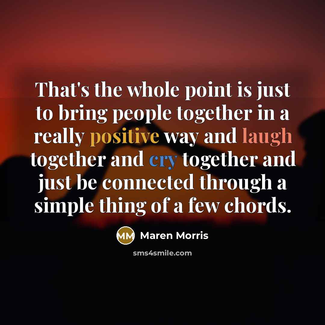 “That's the whole point is just to bring people together in a really positive way and laugh together and cry together and just be connected through a simple thing of a few chords.” quote by Maren Morris