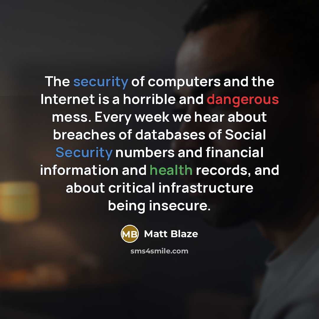 “The security of computers and the Internet is a horrible and dangerous mess. Every week we hear about breaches of databases of Social Security numbers and financial information and health records, and about critical infrastructure being insecure.” quote by Matt Blaze