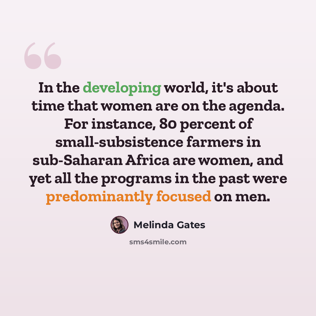“In the developing world, it's about time that women are on the agenda. For instance, 80 percent of small-subsistence farmers in sub-Saharan Africa are women, and yet all the programs in the past were predominantly focused on men.” quote by Melinda Gates