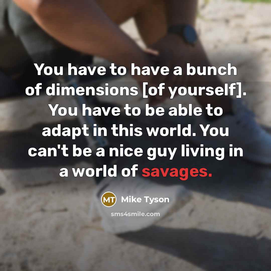 “You have to have a bunch of dimensions [of yourself]. You have to be able to adapt in this world. You can't be a nice guy living in a world of savages.” quote by Mike Tyson