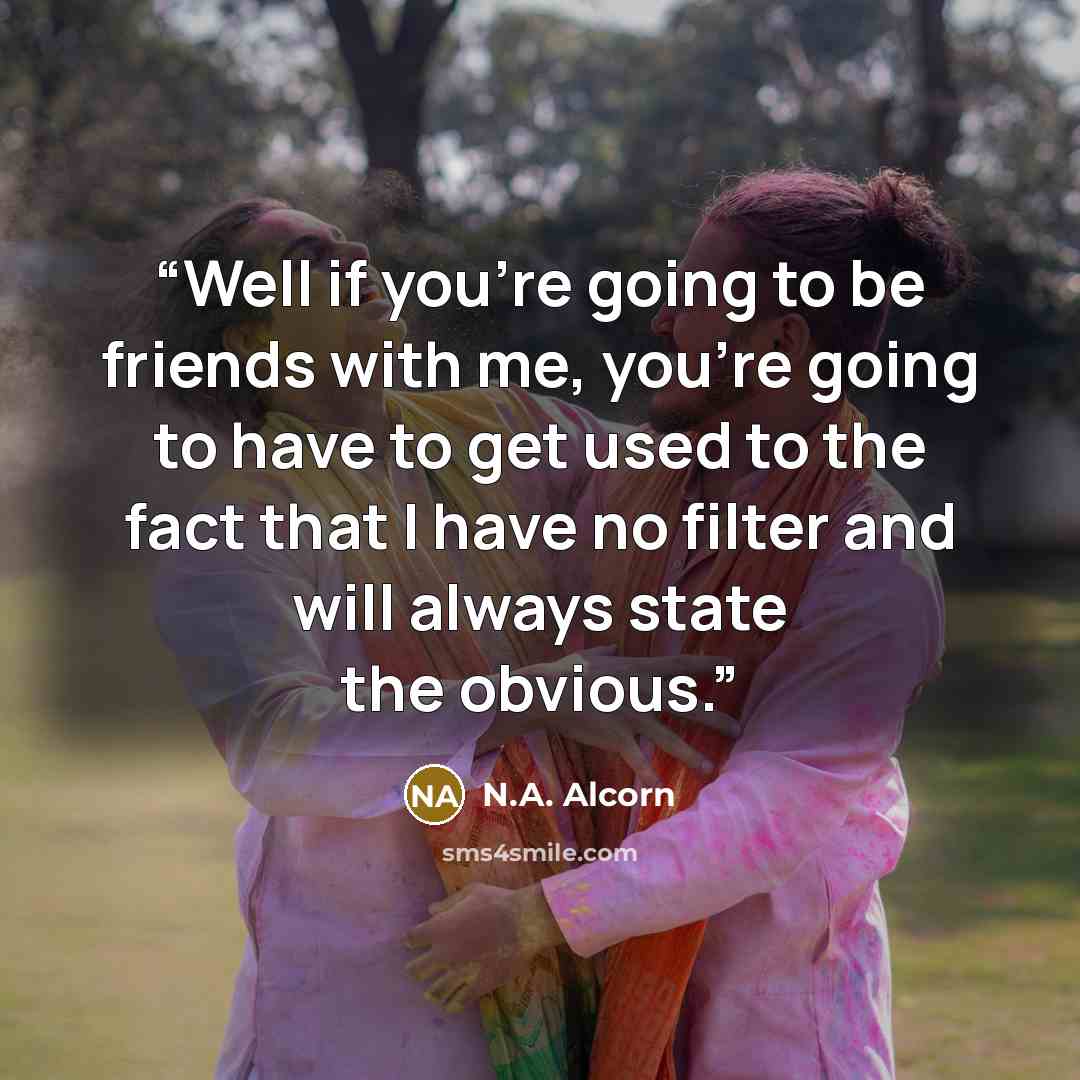 “Well if you’re going to be friends with me, you’re going to have to get used to the fact that I have no filter and will always state the obvious.” quote by N.A. Alcorn