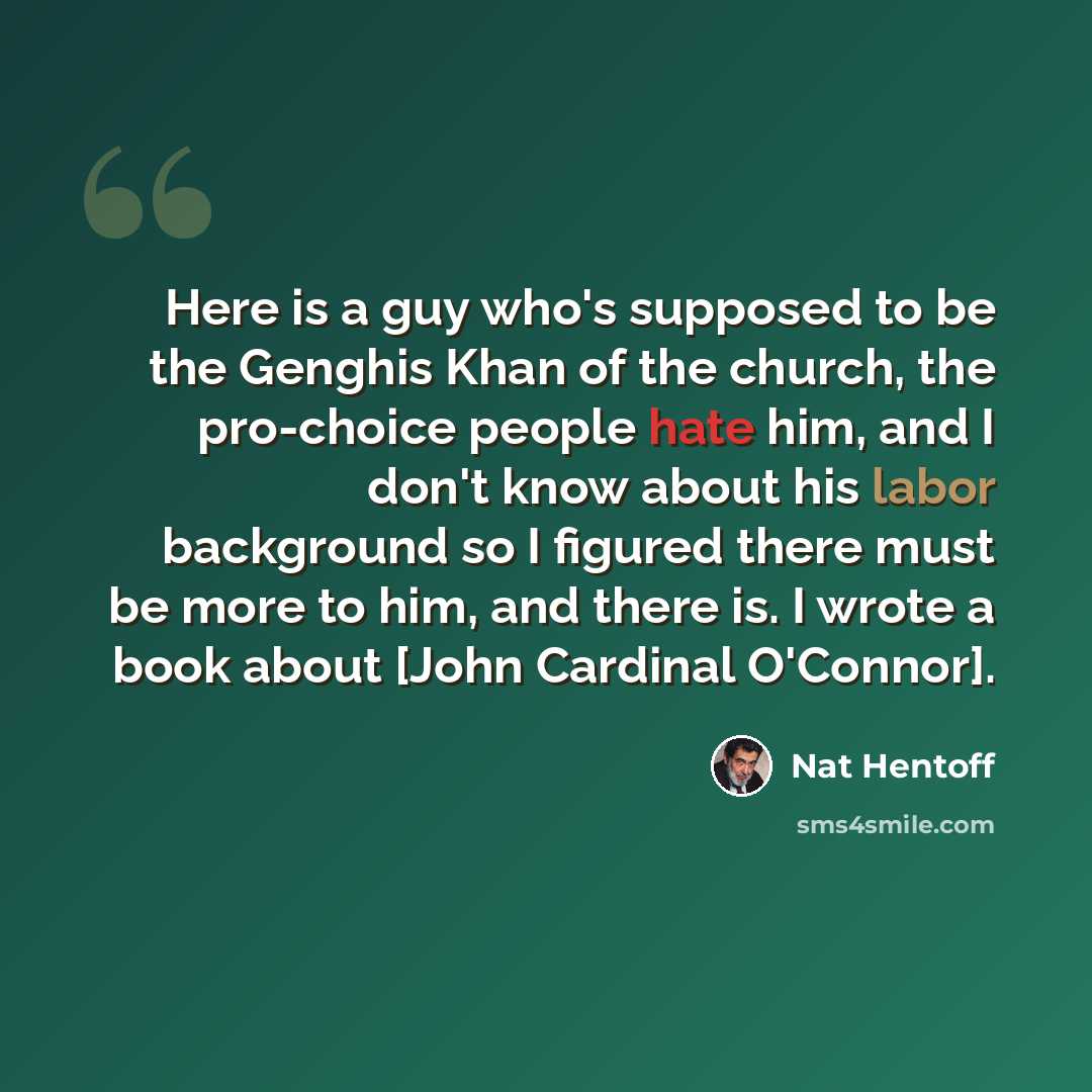 “Here is a guy who's supposed to be the Genghis Khan of the church, the pro-choice people hate him, and I don't know about his labor background so I figured there must be more to him, and there is. I wrote a book about [John Cardinal O'Connor].” quote by Nat Hentoff