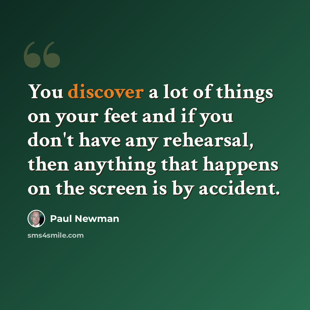 “You discover a lot of things on your feet and if you don't have any rehearsal, then anything that happens on the screen is by accident.” quote by Paul Newman