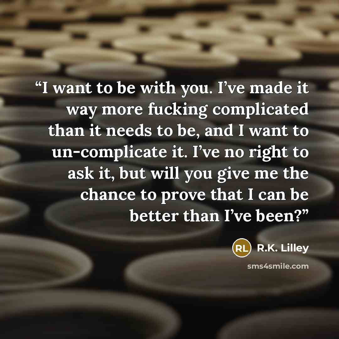 “I want to be with you. I’ve made it way more fucking complicated than it needs to be, and I want to un-complicate it. I’ve no right to ask it, but will you give me the chance to prove that I can be better than I’ve been?” quote by R.K. Lilley