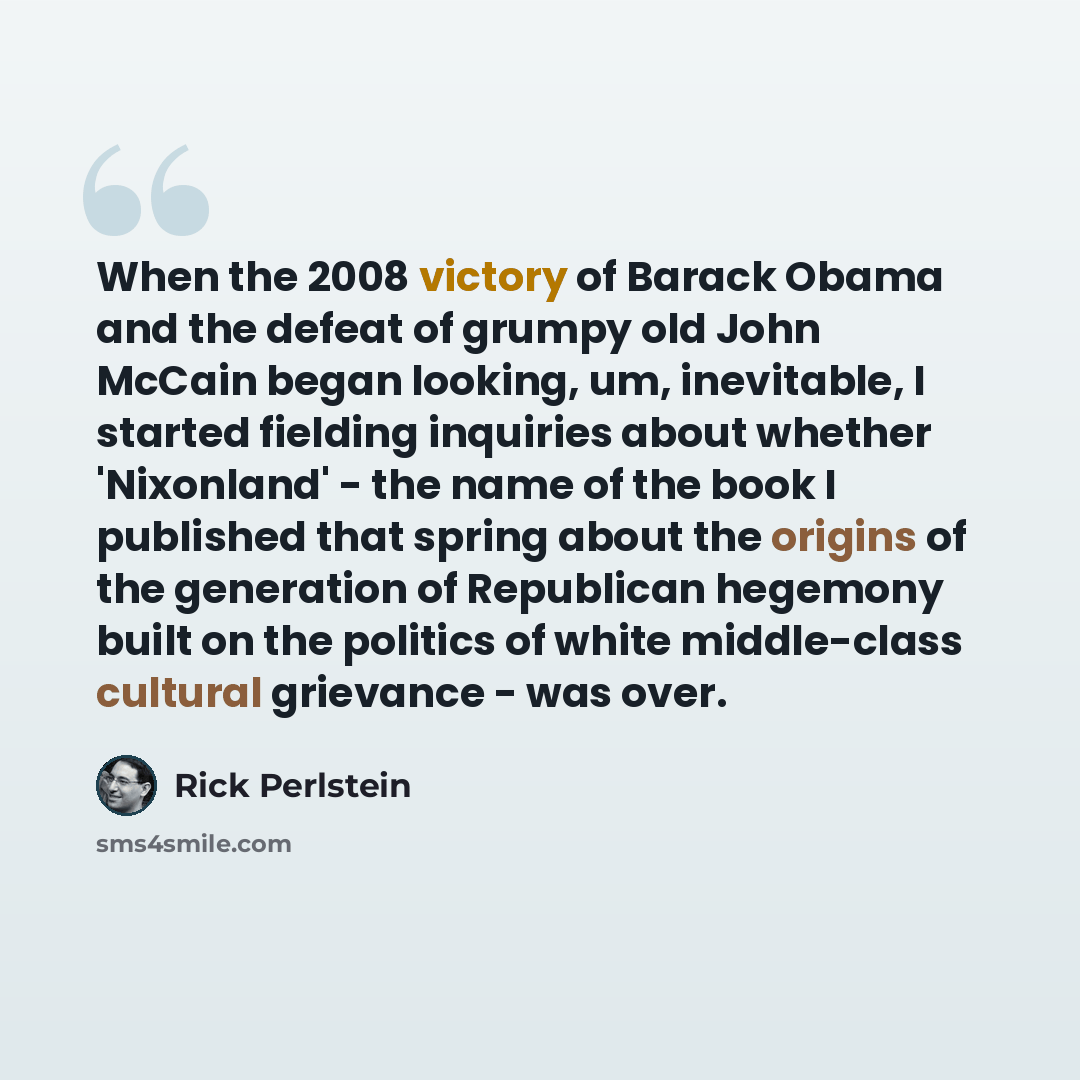 “When the 2008 victory of Barack Obama and the defeat of grumpy old John McCain began looking, um, inevitable, I started fielding inquiries about whether 'Nixonland' - the name of the book I published that spring about the origins of the generation of Republican hegemony built on the politics of…” quote by Rick Perlstein