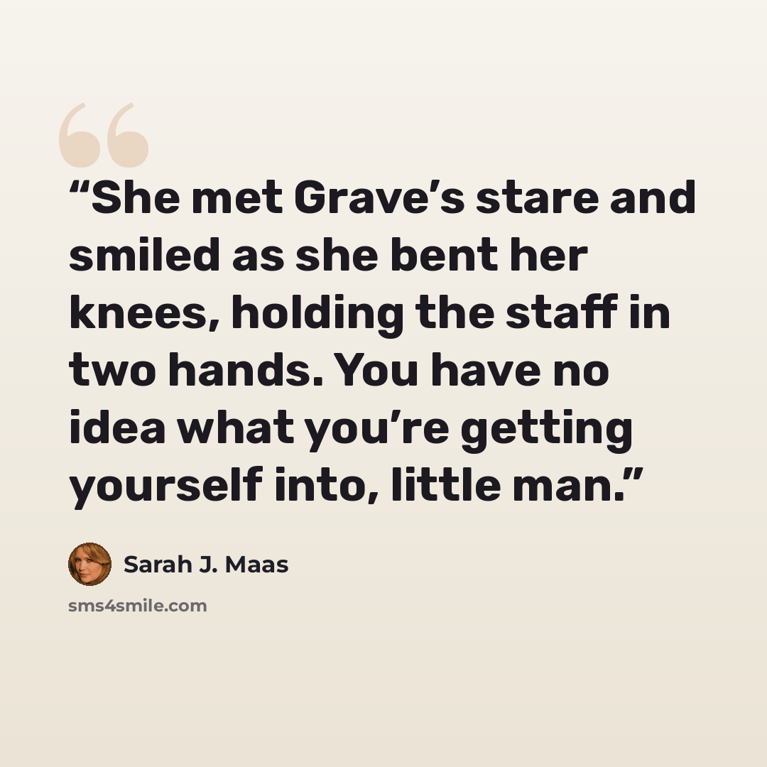 “She met Grave’s stare and smiled as she bent her knees, holding the staff in two hands. You have no idea what you’re getting yourself into, little man.” quote by Sarah J. Maas