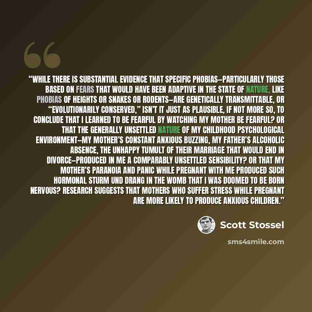 “While there is substantial evidence that specific phobias—particularly those based on fears that would have been adaptive in the state of nature, like phobias of heights or snakes or rodents—are genetically transmittable, or “evolutionarily conserved,” isn’t it just as plausible, if not more so…” quote by Scott Stossel