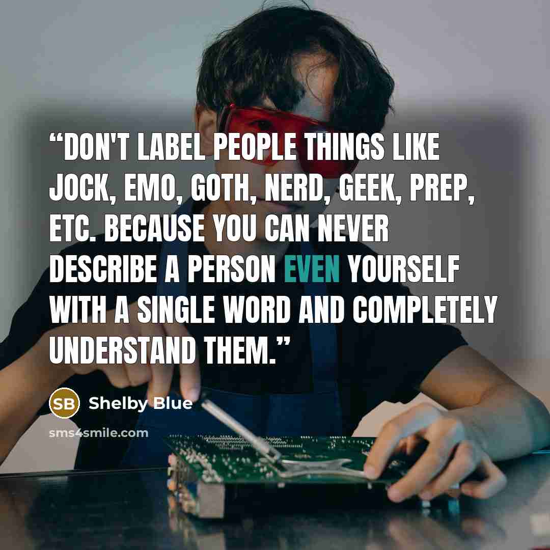 “Don't label people things like jock, emo, goth, nerd, geek, prep, etc. because you can never describe a person even yourself with a single word and completely understand them.” quote by Shelby Blue