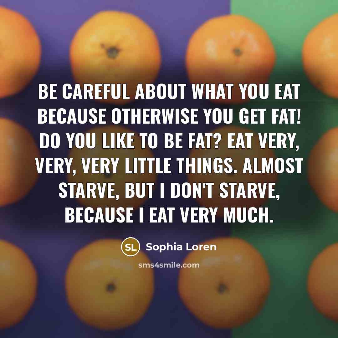 “Be careful about what you eat because otherwise you get fat! Do you like to be fat? Eat very, very, very little things. Almost starve, but I don't starve, because I eat very much.” quote by Sophia Loren