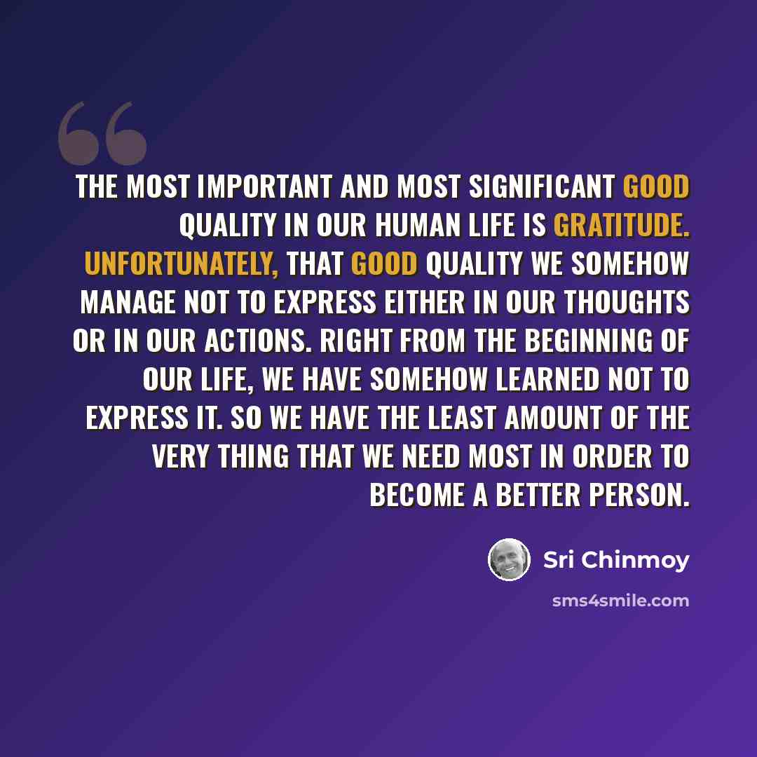 “The most important and most significant good quality in our human life is gratitude. Unfortunately, that good quality we somehow manage not to express either in our thoughts or in our actions. Right from the beginning of our life, we have somehow learned not to express it. So we have the least…” quote by Sri Chinmoy